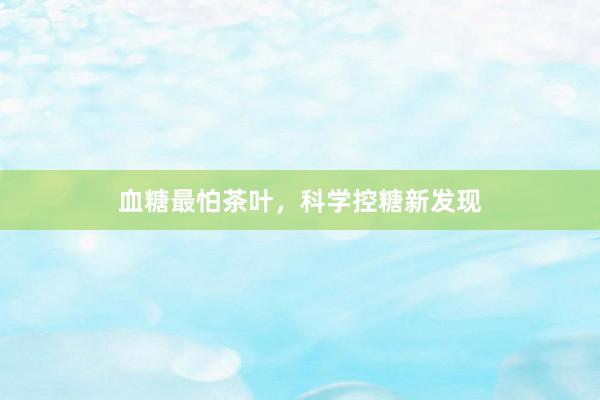 血糖最怕茶叶，科学控糖新发现