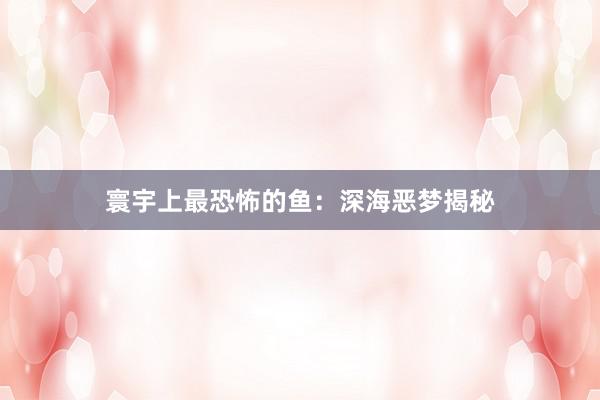 寰宇上最恐怖的鱼：深海恶梦揭秘