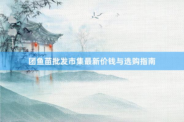 团鱼苗批发市集最新价钱与选购指南
