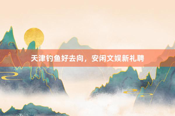天津钓鱼好去向，安闲文娱新礼聘