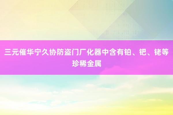 三元催华宁久协防盗门厂化器中含有铂、钯、铑等珍稀金属