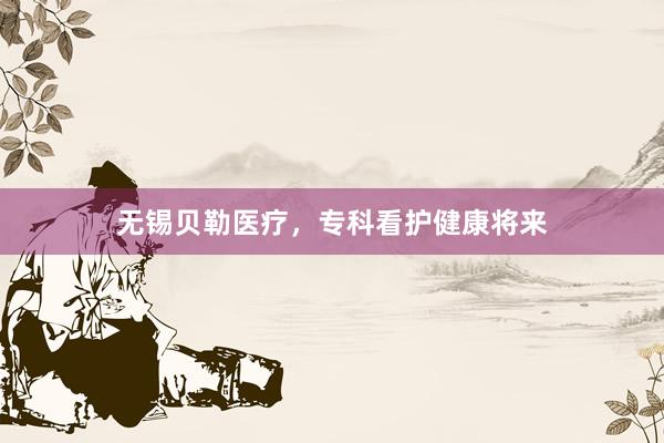 无锡贝勒医疗，专科看护健康将来
